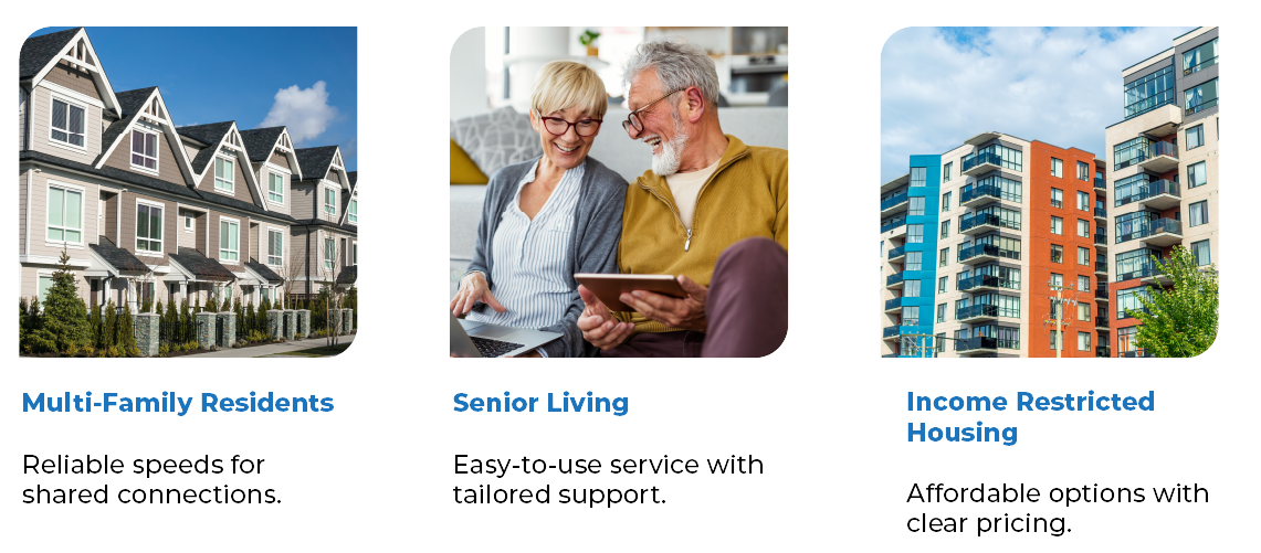 Three image Multi-Family Residents: Reliable speeds for shared connections. Image 2: Senior Living: Easy-to-use service with tailored support. Image 3 - Income Restricted Housing: Affordable options with clear pricing. Three image Multi-Family Residents: Reliable speeds for shared connections. Image 2: Senior Living: Easy-to-use service with tailored support. Image 3 - Income Restricted Housing: Affordable options with clear pricing.